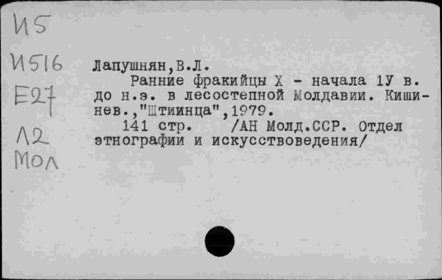 ﻿VtElé,
Elf
Л1 Мол
Лапушнян,В.Л.
Ранние фракийцы X - начала 1У в. до н.э. в лесостепной Молдавии. Кишинев .,"Штиинца",1979.
141 стр. /АН Молд.ССР. Отдел этнографии и искусствоведения/